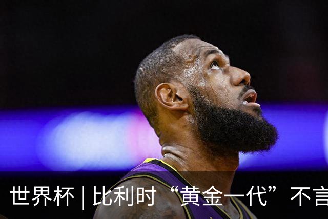世界杯 | 比利时“黄金一代”不言“谢幕”