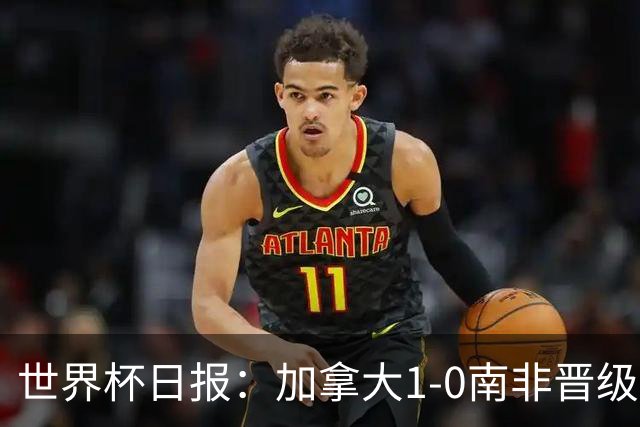世界杯日报：加拿大1-0南非晋级创历史 韩国主帅洪明甫下课