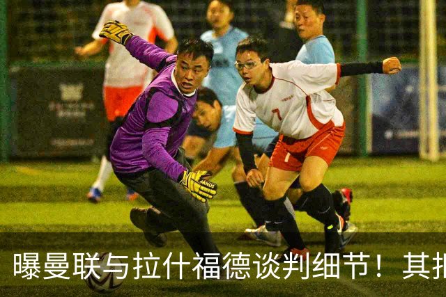 曝曼联与拉什福德谈判细节！其拒绝转会英超，拉爵被迫放弃签左翼