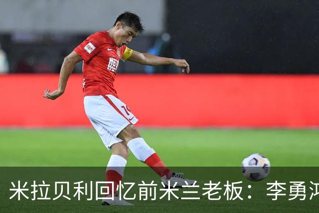 米拉贝利回忆前米兰老板：李勇鸿的身份至今仍是未解之谜